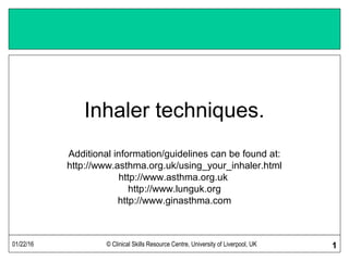 01/22/16 © Clinical Skills Resource Centre, University of Liverpool, UK 1
Inhaler techniques.
Additional information/guidelines can be found at:
http://www.asthma.org.uk/using_your_inhaler.html
http://www.asthma.org.uk
http://www.lunguk.org
http://www.ginasthma.com
 
