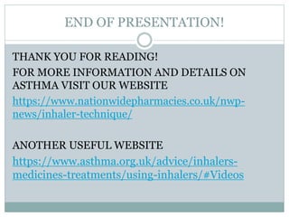 END OF PRESENTATION!
THANK YOU FOR READING!
FOR MORE INFORMATION AND DETAILS ON
ASTHMA VISIT OUR WEBSITE
https://www.nationwidepharmacies.co.uk/nwp-
news/inhaler-technique/
ANOTHER USEFUL WEBSITE
https://www.asthma.org.uk/advice/inhalers-
medicines-treatments/using-inhalers/#Videos
 