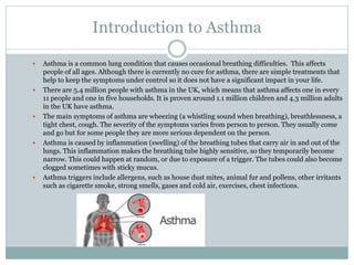 Introduction to Asthma
 Asthma is a common lung condition that causes occasional breathing difficulties. This affects
people of all ages. Although there is currently no cure for asthma, there are simple treatments that
help to keep the symptoms under control so it does not have a significant impact in your life.
 There are 5.4 million people with asthma in the UK, which means that asthma affects one in every
11 people and one in five households. It is proven around 1.1 million children and 4.3 million adults
in the UK have asthma.
 The main symptoms of asthma are wheezing (a whistling sound when breathing), breathlessness, a
tight chest, cough. The severity of the symptoms varies from person to person. They usually come
and go but for some people they are more serious dependent on the person.
 Asthma is caused by inflammation (swelling) of the breathing tubes that carry air in and out of the
lungs. This inflammation makes the breathing tube highly sensitive, so they temporarily become
narrow. This could happen at random, or due to exposure of a trigger. The tubes could also become
clogged sometimes with sticky mucus.
 Asthma triggers include allergens, such as house dust mites, animal fur and pollens, other irritants
such as cigarette smoke, strong smells, gases and cold air, exercises, chest infections.
 