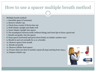 How to use a spacer multiple breath method
 Multiple breath method:
 1. Assemble spacer if necessary
 2. Remove inhaler cap
 3. Check dose counter if device has one
 4. Hold inhaler upright and shake well
 5. Insert inhaler upright into spacer
 6. Put mouthpiece between teeth (without biting) and close lips to form a good seal
 7. Breath out gently, into the spacer
 8. Keep spacer horizontal and press down firmly on inhaler canister once
 9. Breath in and out normally for 3 or 4 breaths
 10. Remove spacer from mouth
 11. Breath out gently
 12. Remove inhaler from spacer
 13. If more than one dose is needed, repeat all steps starting from step 4
 14. Replace inhaler cap.
 