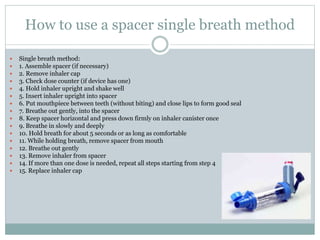 How to use a spacer single breath method
 Single breath method:
 1. Assemble spacer (if necessary)
 2. Remove inhaler cap
 3. Check dose counter (if device has one)
 4. Hold inhaler upright and shake well
 5. Insert inhaler upright into spacer
 6. Put mouthpiece between teeth (without biting) and close lips to form good seal
 7. Breathe out gently, into the spacer
 8. Keep spacer horizontal and press down firmly on inhaler canister once
 9. Breathe in slowly and deeply
 10. Hold breath for about 5 seconds or as long as comfortable
 11. While holding breath, remove spacer from mouth
 12. Breathe out gently
 13. Remove inhaler from spacer
 14. If more than one dose is needed, repeat all steps starting from step 4
 15. Replace inhaler cap
 