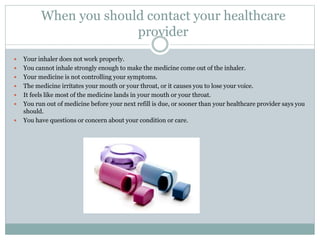 When you should contact your healthcare
provider
 Your inhaler does not work properly.
 You cannot inhale strongly enough to make the medicine come out of the inhaler.
 Your medicine is not controlling your symptoms.
 The medicine irritates your mouth or your throat, or it causes you to lose your voice.
 It feels like most of the medicine lands in your mouth or your throat.
 You run out of medicine before your next refill is due, or sooner than your healthcare provider says you
should.
 You have questions or concern about your condition or care.
 