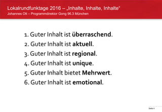 Seite 4
Johannes Ott – Programmdirektor Gong 96.3 München
Lokalrundfunktage 2016 – „Inhalte, Inhalte, Inhalte“
1. Guter Inhalt ist überraschend.
2. Guter Inhalt ist aktuell.
3. Guter Inhalt ist regional.
4. Guter Inhalt ist unique.
5. Guter Inhalt bietet Mehrwert.
6. Guter Inhalt ist emotional.
 