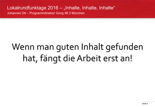 Seite 8
Johannes Ott – Programmdirektor Gong 96.3 München
Lokalrundfunktage 2016 – „Inhalte, Inhalte, Inhalte“
Wenn man guten Inhalt gefunden
hat, fängt die Arbeit erst an!
 