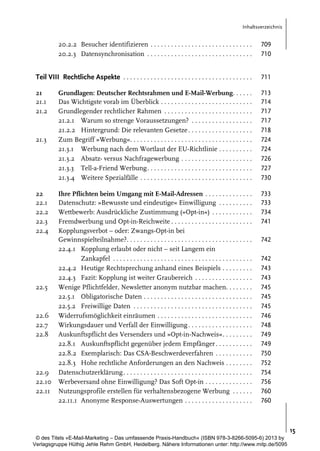 Inhaltsverzeichnis

20.2.2 Besucher identifizieren . . . . . . . . . . . . . . . . . . . . . . . . . . . . . .
20.2.3 Datensynchronisation . . . . . . . . . . . . . . . . . . . . . . . . . . . . . . .

709
710

Teil VIII Rechtliche Aspekte . . . . . . . . . . . . . . . . . . . . . . . . . . . . . . . . . . . . . .

711

21
21.1
21.2

Grundlagen: Deutscher Rechtsrahmen und E-Mail-Werbung. . . . . .
Das Wichtigste vorab im Überblick . . . . . . . . . . . . . . . . . . . . . . . . . . .
Grundlegender rechtlicher Rahmen . . . . . . . . . . . . . . . . . . . . . . . . . .
21.2.1 Warum so strenge Voraussetzungen? . . . . . . . . . . . . . . . . . .
21.2.2 Hintergrund: Die relevanten Gesetze . . . . . . . . . . . . . . . . . . .
Zum Begriff »Werbung«. . . . . . . . . . . . . . . . . . . . . . . . . . . . . . . . . . . .
21.3.1 Werbung nach dem Wortlaut der EU-Richtlinie . . . . . . . . . .
21.3.2 Absatz- versus Nachfragewerbung . . . . . . . . . . . . . . . . . . . . .
21.3.3 Tell-a-Friend Werbung. . . . . . . . . . . . . . . . . . . . . . . . . . . . . . .
21.3.4 Weitere Spezialfälle . . . . . . . . . . . . . . . . . . . . . . . . . . . . . . . . .

713
714
717
717
718
724
724
726
727
730

Ihre Pflichten beim Umgang mit E-Mail-Adressen . . . . . . . . . . . . . .
Datenschutz: »Bewusste und eindeutige« Einwilligung . . . . . . . . . .
Wettbewerb: Ausdrückliche Zustimmung (»Opt-in«) . . . . . . . . . . . .
Fremdwerbung und Opt-in-Reichweite . . . . . . . . . . . . . . . . . . . . . . . .
Kopplungsverbot – oder: Zwangs-Opt-in bei
Gewinnspielteilnahme?. . . . . . . . . . . . . . . . . . . . . . . . . . . . . . . . . . . . .
22.4.1 Kopplung erlaubt oder nicht – seit Langem ein
Zankapfel . . . . . . . . . . . . . . . . . . . . . . . . . . . . . . . . . . . . . . . . .
22.4.2 Heutige Rechtsprechung anhand eines Beispiels . . . . . . . . .
22.4.3 Fazit: Kopplung ist weiter Graubereich . . . . . . . . . . . . . . . . .
Wenige Pflichtfelder, Newsletter anonym nutzbar machen. . . . . . . .
22.5.1 Obligatorische Daten . . . . . . . . . . . . . . . . . . . . . . . . . . . . . . . .
22.5.2 Freiwillige Daten . . . . . . . . . . . . . . . . . . . . . . . . . . . . . . . . . . .
Widerrufsmöglichkeit einräumen . . . . . . . . . . . . . . . . . . . . . . . . . . . .
Wirkungsdauer und Verfall der Einwilligung . . . . . . . . . . . . . . . . . . .
Auskunftspflicht des Versenders und »Opt-in-Nachweis«. . . . . . . . .
22.8.1 Auskunftspflicht gegenüber jedem Empfänger . . . . . . . . . . .
22.8.2 Exemplarisch: Das CSA-Beschwerdeverfahren . . . . . . . . . . .
22.8.3 Hohe rechtliche Anforderungen an den Nachweis . . . . . . . .
Datenschutzerklärung . . . . . . . . . . . . . . . . . . . . . . . . . . . . . . . . . . . . . .
Werbeversand ohne Einwilligung? Das Soft Opt-in . . . . . . . . . . . . . .
Nutzungsprofile erstellen für verhaltensbezogene Werbung . . . . . .
22.11.1 Anonyme Response-Auswertungen . . . . . . . . . . . . . . . . . . . .

733
733
734
741

21.3

22
22.1
22.2
22.3
22.4

22.5

22.6
22.7
22.8

22.9
22.10
22.11

742
742
743
743
745
745
745
746
748
749
749
750
752
754
756
760
760

15
© des Titels »E-Mail-Marketing – Das umfassende Praxis-Handbuch« (ISBN 978-3-8266-5095-6) 2013 by
Verlagsgruppe Hüthig Jehle Rehm GmbH, Heidelberg. Nähere Informationen unter: http://www.mitp.de/5095

 