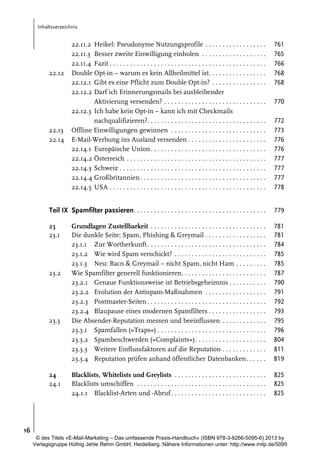 Inhaltsverzeichnis

22.11.2 Heikel: Pseudonyme Nutzungsprofile . . . . . . . . . . . . . . . . . .
22.11.3 Besser zweite Einwilligung einholen . . . . . . . . . . . . . . . . . . .
22.11.4 Fazit . . . . . . . . . . . . . . . . . . . . . . . . . . . . . . . . . . . . . . . . . . . . . .
Double Opt-in – warum es kein Allheilmittel ist. . . . . . . . . . . . . . . . .
22.12.1 Gibt es eine Pflicht zum Double Opt-in? . . . . . . . . . . . . . . . .
22.12.2 Darf ich Erinnerungsmails bei ausbleibender
Aktivierung versenden? . . . . . . . . . . . . . . . . . . . . . . . . . . . . . .
22.12.3 Ich habe kein Opt-in – kann ich mit Checkmails
nachqualifizieren?. . . . . . . . . . . . . . . . . . . . . . . . . . . . . . . . . . .
Offline Einwilligungen gewinnen . . . . . . . . . . . . . . . . . . . . . . . . . . . .
E-Mail-Werbung ins Ausland versenden . . . . . . . . . . . . . . . . . . . . . . .
22.14.1 Europäische Union . . . . . . . . . . . . . . . . . . . . . . . . . . . . . . . . . .
22.14.2 Österreich . . . . . . . . . . . . . . . . . . . . . . . . . . . . . . . . . . . . . . . . .
22.14.3 Schweiz . . . . . . . . . . . . . . . . . . . . . . . . . . . . . . . . . . . . . . . . . . .
22.14.4 Großbritannien . . . . . . . . . . . . . . . . . . . . . . . . . . . . . . . . . . . . .
22.14.5 USA . . . . . . . . . . . . . . . . . . . . . . . . . . . . . . . . . . . . . . . . . . . . . .

761
765
766
768
768

Teil IX Spamfilter passieren. . . . . . . . . . . . . . . . . . . . . . . . . . . . . . . . . . . . . . .

779

23
23.1

Grundlagen Zustellbarkeit . . . . . . . . . . . . . . . . . . . . . . . . . . . . . . . . . .
Die dunkle Seite: Spam, Phishing & Greymail . . . . . . . . . . . . . . . . . .
23.1.1 Zur Wortherkunft . . . . . . . . . . . . . . . . . . . . . . . . . . . . . . . . . . .
23.1.2 Wie wird Spam verschickt? . . . . . . . . . . . . . . . . . . . . . . . . . . .
23.1.3 Neu: Bacn & Greymail – nicht Spam, nicht Ham . . . . . . . . .
Wie Spamfilter generell funktionieren. . . . . . . . . . . . . . . . . . . . . . . . .
23.2.1 Genaue Funktionsweise ist Betriebsgeheimnis . . . . . . . . . . .
23.2.2 Evolution der Antispam-Maßnahmen . . . . . . . . . . . . . . . . . .
23.2.3 Postmaster-Seiten . . . . . . . . . . . . . . . . . . . . . . . . . . . . . . . . . . .
23.2.4 Blaupause eines modernen Spamfilters . . . . . . . . . . . . . . . . .
Die Absender-Reputation messen und beeinflussen . . . . . . . . . . . . .
23.3.1 Spamfallen (»Traps«) . . . . . . . . . . . . . . . . . . . . . . . . . . . . . . . .
23.3.2 Spambeschwerden (»Complaints«). . . . . . . . . . . . . . . . . . . . .
23.3.3 Weitere Einflussfaktoren auf die Reputation . . . . . . . . . . . . .
23.3.4 Reputation prüfen anhand öffentlicher Datenbanken . . . . . .

781
781
784
785
785
787
790
791
792
793
795
796
804
811
819

Blacklists, Whitelists und Greylists . . . . . . . . . . . . . . . . . . . . . . . . . . .
Blacklists umschiffen . . . . . . . . . . . . . . . . . . . . . . . . . . . . . . . . . . . . . .
24.1.1 Blacklist-Arten und -Abruf . . . . . . . . . . . . . . . . . . . . . . . . . . . .

825
825
825

22.12

22.13
22.14

23.2

23.3

24
24.1

770
772
773
776
776
777
777
777
778

16
© des Titels »E-Mail-Marketing – Das umfassende Praxis-Handbuch« (ISBN 978-3-8266-5095-6) 2013 by
Verlagsgruppe Hüthig Jehle Rehm GmbH, Heidelberg. Nähere Informationen unter: http://www.mitp.de/5095

 