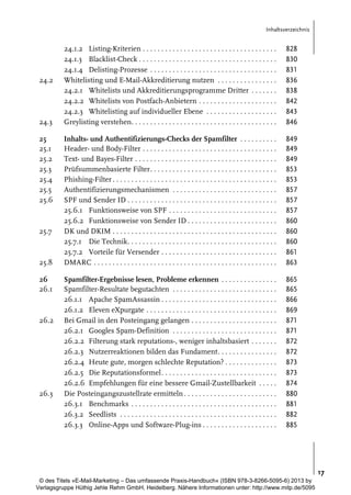 Inhaltsverzeichnis

24.2

24.3
25
25.1
25.2
25.3
25.4
25.5
25.6

25.7

25.8
26
26.1

26.2

26.3

24.1.2 Listing-Kriterien . . . . . . . . . . . . . . . . . . . . . . . . . . . . . . . . . . . .
24.1.3 Blacklist-Check . . . . . . . . . . . . . . . . . . . . . . . . . . . . . . . . . . . . .
24.1.4 Delisting-Prozesse . . . . . . . . . . . . . . . . . . . . . . . . . . . . . . . . . .
Whitelisting und E-Mail-Akkreditierung nutzen . . . . . . . . . . . . . . . .
24.2.1 Whitelists und Akkreditierungsprogramme Dritter . . . . . . .
24.2.2 Whitelists von Postfach-Anbietern . . . . . . . . . . . . . . . . . . . . .
24.2.3 Whitelisting auf individueller Ebene . . . . . . . . . . . . . . . . . . .
Greylisting verstehen. . . . . . . . . . . . . . . . . . . . . . . . . . . . . . . . . . . . . . .

828
830
831
836
838
842
843
846

Inhalts- und Authentifizierungs-Checks der Spamfilter . . . . . . . . . .
Header- und Body-Filter . . . . . . . . . . . . . . . . . . . . . . . . . . . . . . . . . . . .
Text- und Bayes-Filter . . . . . . . . . . . . . . . . . . . . . . . . . . . . . . . . . . . . . .
Prüfsummenbasierte Filter. . . . . . . . . . . . . . . . . . . . . . . . . . . . . . . . . .
Phishing-Filter . . . . . . . . . . . . . . . . . . . . . . . . . . . . . . . . . . . . . . . . . . . .
Authentifizierungsmechanismen . . . . . . . . . . . . . . . . . . . . . . . . . . . .
SPF und Sender ID . . . . . . . . . . . . . . . . . . . . . . . . . . . . . . . . . . . . . . . .
25.6.1 Funktionsweise von SPF . . . . . . . . . . . . . . . . . . . . . . . . . . . . .
25.6.2 Funktionsweise von Sender ID . . . . . . . . . . . . . . . . . . . . . . . .
DK und DKIM . . . . . . . . . . . . . . . . . . . . . . . . . . . . . . . . . . . . . . . . . . . .
25.7.1 Die Technik. . . . . . . . . . . . . . . . . . . . . . . . . . . . . . . . . . . . . . . .
25.7.2 Vorteile für Versender . . . . . . . . . . . . . . . . . . . . . . . . . . . . . . .
DMARC . . . . . . . . . . . . . . . . . . . . . . . . . . . . . . . . . . . . . . . . . . . . . . . . .

849
849
849
853
853
857
857
857
860
860
860
861
863

Spamfilter-Ergebnisse lesen, Probleme erkennen . . . . . . . . . . . . . . .
Spamfilter-Resultate begutachten . . . . . . . . . . . . . . . . . . . . . . . . . . . .
26.1.1 Apache SpamAssassin . . . . . . . . . . . . . . . . . . . . . . . . . . . . . . .
26.1.2 Eleven eXpurgate . . . . . . . . . . . . . . . . . . . . . . . . . . . . . . . . . . .
Bei Gmail in den Posteingang gelangen . . . . . . . . . . . . . . . . . . . . . . .
26.2.1 Googles Spam-Definition . . . . . . . . . . . . . . . . . . . . . . . . . . . .
26.2.2 Filterung stark reputations-, weniger inhaltsbasiert . . . . . . .
26.2.3 Nutzerreaktionen bilden das Fundament. . . . . . . . . . . . . . . .
26.2.4 Heute gute, morgen schlechte Reputation? . . . . . . . . . . . . . .
26.2.5 Die Reputationsformel. . . . . . . . . . . . . . . . . . . . . . . . . . . . . . .
26.2.6 Empfehlungen für eine bessere Gmail-Zustellbarkeit . . . . .
Die Posteingangszustellrate ermitteln . . . . . . . . . . . . . . . . . . . . . . . . .
26.3.1 Benchmarks . . . . . . . . . . . . . . . . . . . . . . . . . . . . . . . . . . . . . . .
26.3.2 Seedlists . . . . . . . . . . . . . . . . . . . . . . . . . . . . . . . . . . . . . . . . . .
26.3.3 Online-Apps und Software-Plug-ins . . . . . . . . . . . . . . . . . . . .

865
865
866
869
871
871
872
872
873
873
874
880
881
882
885

17
© des Titels »E-Mail-Marketing – Das umfassende Praxis-Handbuch« (ISBN 978-3-8266-5095-6) 2013 by
Verlagsgruppe Hüthig Jehle Rehm GmbH, Heidelberg. Nähere Informationen unter: http://www.mitp.de/5095

 