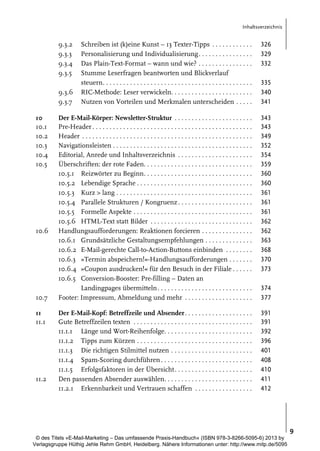 Inhaltsverzeichnis

9.3.2
9.3.3
9.3.4
9.3.5

Schreiben ist (k)eine Kunst – 13 Texter-Tipps . . . . . . . . . . . .
Personalisierung und Individualisierung. . . . . . . . . . . . . . . .
Das Plain-Text-Format – wann und wie? . . . . . . . . . . . . . . . .
Stumme Leserfragen beantworten und Blickverlauf
steuern. . . . . . . . . . . . . . . . . . . . . . . . . . . . . . . . . . . . . . . . . . . .
RIC-Methode: Leser verwickeln. . . . . . . . . . . . . . . . . . . . . . . .
Nutzen von Vorteilen und Merkmalen unterscheiden . . . . .

326
329
332

Der E-Mail-Körper: Newsletter-Struktur . . . . . . . . . . . . . . . . . . . . . . .
Pre-Header . . . . . . . . . . . . . . . . . . . . . . . . . . . . . . . . . . . . . . . . . . . . . . .
Header . . . . . . . . . . . . . . . . . . . . . . . . . . . . . . . . . . . . . . . . . . . . . . . . . .
Navigationsleisten . . . . . . . . . . . . . . . . . . . . . . . . . . . . . . . . . . . . . . . . .
Editorial, Anrede und Inhaltsverzeichnis . . . . . . . . . . . . . . . . . . . . . .
Überschriften: der rote Faden. . . . . . . . . . . . . . . . . . . . . . . . . . . . . . . .
10.5.1 Reizwörter zu Beginn. . . . . . . . . . . . . . . . . . . . . . . . . . . . . . . .
10.5.2 Lebendige Sprache . . . . . . . . . . . . . . . . . . . . . . . . . . . . . . . . . .
10.5.3 Kurz > lang . . . . . . . . . . . . . . . . . . . . . . . . . . . . . . . . . . . . . . . .
10.5.4 Parallele Strukturen / Kongruenz . . . . . . . . . . . . . . . . . . . . . .
10.5.5 Formelle Aspekte . . . . . . . . . . . . . . . . . . . . . . . . . . . . . . . . . . .
10.5.6 HTML-Text statt Bilder . . . . . . . . . . . . . . . . . . . . . . . . . . . . . .
Handlungsaufforderungen: Reaktionen forcieren . . . . . . . . . . . . . . .
10.6.1 Grundsätzliche Gestaltungsempfehlungen . . . . . . . . . . . . . .
10.6.2 E-Mail-gerechte Call-to-Action-Buttons einbinden . . . . . . . .
10.6.3 »Termin abspeichern!«-Handlungsaufforderungen . . . . . . .
10.6.4 »Coupon ausdrucken!« für den Besuch in der Filiale . . . . . .
10.6.5 Conversion-Booster: Pre-filling – Daten an
Landingpages übermitteln . . . . . . . . . . . . . . . . . . . . . . . . . . . .
Footer: Impressum, Abmeldung und mehr . . . . . . . . . . . . . . . . . . . .

343
343
349
352
354
359
360
360
361
361
361
362
362
363
368
370
373

Der E-Mail-Kopf: Betreffzeile und Absender. . . . . . . . . . . . . . . . . . . .
Gute Betreffzeilen texten . . . . . . . . . . . . . . . . . . . . . . . . . . . . . . . . . . .
11.1.1 Länge und Wort-Reihenfolge. . . . . . . . . . . . . . . . . . . . . . . . . .
11.1.2 Tipps zum Kürzen . . . . . . . . . . . . . . . . . . . . . . . . . . . . . . . . . .
11.1.3 Die richtigen Stilmittel nutzen . . . . . . . . . . . . . . . . . . . . . . . .
11.1.4 Spam-Scoring durchführen . . . . . . . . . . . . . . . . . . . . . . . . . . .
11.1.5 Erfolgsfaktoren in der Übersicht. . . . . . . . . . . . . . . . . . . . . . .
Den passenden Absender auswählen. . . . . . . . . . . . . . . . . . . . . . . . . .
11.2.1 Erkennbarkeit und Vertrauen schaffen . . . . . . . . . . . . . . . . .

391
391
392
396
401
408
410
411
412

9.3.6
9.3.7
10
10.1
10.2
10.3
10.4
10.5

10.6

10.7
11
11.1

11.2

335
340
341

374
377

9
© des Titels »E-Mail-Marketing – Das umfassende Praxis-Handbuch« (ISBN 978-3-8266-5095-6) 2013 by
Verlagsgruppe Hüthig Jehle Rehm GmbH, Heidelberg. Nähere Informationen unter: http://www.mitp.de/5095

 