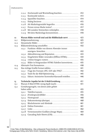 Inhaltsverzeichnis

11.2.2
11.2.3
11.2.4
11.2.5
11.2.6
11.2.7
11.2.8
11.2.9
12
12.1
12.2
12.3

12.4
12.5

13
13.1
13.2

Zeichenzahl und Wortstellung beachten . . . . . . . . . . . . . . . .
Kontinuität wahren. . . . . . . . . . . . . . . . . . . . . . . . . . . . . . . . . .
Spamfilter beachten . . . . . . . . . . . . . . . . . . . . . . . . . . . . . . . . .
Dialog forcieren . . . . . . . . . . . . . . . . . . . . . . . . . . . . . . . . . . . .
Als Marketingvariable begreifen . . . . . . . . . . . . . . . . . . . . . . .
Person versus Marke testen? . . . . . . . . . . . . . . . . . . . . . . . . . .
Mit sozialen Netzwerken verknüpfen . . . . . . . . . . . . . . . . . . .
Mit dem Markenlogo kennzeichnen . . . . . . . . . . . . . . . . . . . .

412
413
414
415
416
417
418
418

Warum Bilder wertvoll sind und die Bildblockade nervt . . . . . . . . . .
Bildpersonalisierung . . . . . . . . . . . . . . . . . . . . . . . . . . . . . . . . . . . . . . .
Dynamische Bilder. . . . . . . . . . . . . . . . . . . . . . . . . . . . . . . . . . . . . . . . .
Bildunterdrückung umschiffen . . . . . . . . . . . . . . . . . . . . . . . . . . . . . .
12.3.1 Funktion »Bilder von diesem Absender immer
anzeigen« bewerben . . . . . . . . . . . . . . . . . . . . . . . . . . . . . . . . .
12.3.2 Akkreditierung und Reputation. . . . . . . . . . . . . . . . . . . . . . . .
12.3.3 Eingebettete Bilder versenden (Offline-HTML) . . . . . . . . . . .
12.3.4 »Inline-Images« nutzen . . . . . . . . . . . . . . . . . . . . . . . . . . . . . .
12.3.5 Bilder in feingranulare HTML-Tabellen konvertieren . . . . . .
Alternativ-Text formatieren . . . . . . . . . . . . . . . . . . . . . . . . . . . . . . . . . .
Das richtige Grafik-Format wählen . . . . . . . . . . . . . . . . . . . . . . . . . . .
12.5.1 Frage des Formats: JPG, GIF oder PNG? . . . . . . . . . . . . . . . .
12.5.2 Tools für die Bild-Optimierung . . . . . . . . . . . . . . . . . . . . . . . .
12.5.3 Exkurs: Animiertes Screenshot-Karussell erstellen . . . . . . . .

423
425
427
432

Technische Aspekte bei der E-Mail-Gestaltung . . . . . . . . . . . . . . . . . .
Warum E-Mail-HTML wenig Spaß macht . . . . . . . . . . . . . . . . . . . . . .
Gestaltungsregeln, von denen jeder gehört
haben sollte. . . . . . . . . . . . . . . . . . . . . . . . . . . . . . . . . . . . . . . . . . . . . . .
13.2.1 Tabellen-Layouts . . . . . . . . . . . . . . . . . . . . . . . . . . . . . . . . . . . .
13.2.2 (Vordergrund-)Bilder . . . . . . . . . . . . . . . . . . . . . . . . . . . . . . . .
13.2.3 Hintergrund . . . . . . . . . . . . . . . . . . . . . . . . . . . . . . . . . . . . . . .
13.2.4 Dokumententyp (doctype) . . . . . . . . . . . . . . . . . . . . . . . . . . . .
13.2.5 Blockelemente und Abstände . . . . . . . . . . . . . . . . . . . . . . . . .
13.2.6 Online-Formulare . . . . . . . . . . . . . . . . . . . . . . . . . . . . . . . . . . .
13.2.7 Links . . . . . . . . . . . . . . . . . . . . . . . . . . . . . . . . . . . . . . . . . . . . .
13.2.8 Verweissensitive Grafiken (Image Maps) . . . . . . . . . . . . . . . .
13.2.9 Cascading Style Sheets (CSS) . . . . . . . . . . . . . . . . . . . . . . . . .

432
433
434
435
435
438
441
442
445
446
451
451
455
455
456
460
460
461
461
462
464
465

10
© des Titels »E-Mail-Marketing – Das umfassende Praxis-Handbuch« (ISBN 978-3-8266-5095-6) 2013 by
Verlagsgruppe Hüthig Jehle Rehm GmbH, Heidelberg. Nähere Informationen unter: http://www.mitp.de/5095

 