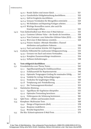 Inhaltsverzeichnis

14.11.1
14.11.2
14.11.3
14.11.4
14.11.5
14.11.6
14.12

14.13

15
15.1

15.2

15.3
15.4

15.5

Runde Zahlen sind immer falsch . . . . . . . . . . . . . . . . . . . . . .
Ganzheitliche Erfolgsbetrachtung durchführen. . . . . . . . . . .
Soll-Ist-Vergleiche durchführen . . . . . . . . . . . . . . . . . . . . . . .
Genaues Verständnis für Messgrößen entwickeln . . . . . . . .
Mit Rohdaten und Reporting-Vorlagen arbeiten . . . . . . . . . .
Wichtige Kennziffern zuerst, aber auch für
Erweiterungen öffnen. . . . . . . . . . . . . . . . . . . . . . . . . . . . . . . .
Vom Zahlenfriedhof zum Wert einer E-Mail-Adresse . . . . . . . . . . . .
14.12.1 Customer Lifetime Value – der Kunde als Investition. . . . . .
14.12.2 Vom Customer- zum Subscriber-Lifetime-Value (SLV) . . . .
14.12.3 Wert einer E-Mail-Adresse ermitteln. . . . . . . . . . . . . . . . . . . .
14.12.4 Feinere Analyse: »Mentale Abmelder«, Channel
Attribution und qualitative Faktoren. . . . . . . . . . . . . . . . . . . .
14.12.5 Fazit und nächste Schritte: SLV-Segmente. . . . . . . . . . . . . . .
Grafische Hilfsmittel für multivariate Erfolgsauswertung . . . . . . . . .
14.13.1 Grenzen von Excel und seinen Verwandten. . . . . . . . . . . . . .
14.13.2 Komplexe Zusammenhänge visualisieren . . . . . . . . . . . . . . .
14.13.3 Software-Anforderungen . . . . . . . . . . . . . . . . . . . . . . . . . . . . .

521
522
523
524
524

Tests erfolgreich durchführen . . . . . . . . . . . . . . . . . . . . . . . . . . . . . . .
Grundsätzliches zum Thema Testen . . . . . . . . . . . . . . . . . . . . . . . . . .
15.1.1 Signifikanzprüfung für Zufallsausschluss . . . . . . . . . . . . . . .
15.1.2 Zufallsauswahl für Repräsentativität. . . . . . . . . . . . . . . . . . . .
15.1.3 Optimaler Testgruppen-Umfang für maximalen Erfolg . . . .
15.1.4 Validität für richtige Schlussfolgerungen . . . . . . . . . . . . . . . .
15.1.5 Testkultur für langfristigen Erfolg . . . . . . . . . . . . . . . . . . . . .
15.1.6 Testplanung und -Protokollierung . . . . . . . . . . . . . . . . . . . . .
15.1.7 Der Testmanagement-Kreislauf. . . . . . . . . . . . . . . . . . . . . . . .
Statistisches Rüstzeug . . . . . . . . . . . . . . . . . . . . . . . . . . . . . . . . . . . . . .
15.2.1 Signifikanz der Ergebnisse überprüfen . . . . . . . . . . . . . . . . .
15.2.2 Optimalen Testumfang berechnen . . . . . . . . . . . . . . . . . . . . .
15.2.3 Fehlerspanne der Schätzung bestimmen . . . . . . . . . . . . . . . .
Split-Tests – effektiv und besonders leicht . . . . . . . . . . . . . . . . . . . . .
Komplexer: Multivariate Tests . . . . . . . . . . . . . . . . . . . . . . . . . . . . . . .
15.4.1 Design of Experiments (DoE) . . . . . . . . . . . . . . . . . . . . . . . . .
15.4.2 Response modellieren . . . . . . . . . . . . . . . . . . . . . . . . . . . . . . .
15.4.3 Resultat begutachten . . . . . . . . . . . . . . . . . . . . . . . . . . . . . . . .
Die Kür: Echtzeit-optimierte E-Mail-Tests . . . . . . . . . . . . . . . . . . . . . .

541
542
544
546
547
547
550
551
553
555
555
561
565
567
569
570
573
574
575

525
525
526
528
529
530
533
533
534
534
538

12
© des Titels »E-Mail-Marketing – Das umfassende Praxis-Handbuch« (ISBN 978-3-8266-5095-6) 2013 by
Verlagsgruppe Hüthig Jehle Rehm GmbH, Heidelberg. Nähere Informationen unter: http://www.mitp.de/5095

 