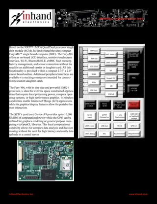 Based on the NXP™ i.MX 6 Quad/Dual processor single
chip module (SCM), InHand created the ultra-compact
Fury-M6™ single board computer (SBC). The Fury-M6
offers an on-board LCD interface, resistive touchscreen
interface, Wi-Fi, Bluetooth BLE, eMMC flash memory.
battery management, and sensor connection without the
need for an additional carrier or daughter card. All this
functionality is provided within a compact 2.75” x 2.0”
circuit board outline. Additional peripheral interfaces are
available via stacking connectors intended for connec-
tion to custom daughter cards.
The Fury-M6, with its tiny size and powerful i.MX 6
processor, is ideal for extreme space constrained applica-
tions that require local processing power, complex oper-
ating systems, or high performance graphics. Its wireless
capabilities enable Internet of Things (IoT) applications
while its graphics/display features allow for portable hu-
man interaction.
The SCM’s quad core Cortex-A9 provides up to 10,000
DMIPS of computational power while the GPU can be
utilized for graphics rendering or general purpose com-
puting via OpenCL libraries. This local computational
capability allows for complex data analysis and decision
making without the need for high latency and costly data
uploads to a central server.
InHand Electronics, Inc. • 30 West Gude Drive • Suite 550 • Rockville, MD 20850 • v: 240.558.2014 • f: 240.558.2019 • www.inhand.com
InHand Fury-M6™: Tiny Single Board Computer
Optimized for Industrial and Military Use
PMIC
LPDDR2
1 or 2 GB
802.11 b/g/n
Wi-Fi &
Bluetooth BLE
Battery
Charger & Gas
Gauge
UART 2-wire
UART 4-wire x2
SDIO x8
RGMII
MIPI-DSI
LCD [23:0]
SPI
USB Host
PCIe
MIPI-CSI2 N
X
P
i.
M
X
6
Q
u
a
d
o
r
D
u
a
l
Quad/Dual
Cortex-A9
S
t
a
c
k
i
n
g
C
o
n
n
e
c
t
o
r
LVDS LCD
w/ backlight
voltage
5V DC
Input
µUSB
Connector
NOR Flash
16MB
Keypad 2x2
I2C
eMMC NAND
4-64GB
RS232
XCVR
UART 4-wire USB Host I2C x2 GPIO x4
AccelerometerRTCUART debug Magnetometer
4-wire
Touchscreen
2.0”
50.8mm
2.75”
69.9mm
Example applications include: Portable medical diagnos-
tics, autonomous vehicle/UAV control, portable cameras
with image analysis, industrial sensors with data analytics.
InHand provides Linux and Android BSPs for the Fury-
M6. A development platform is available that includes the
Fury-M6, display with touchscreen, BSP source code, and
engineering support.
For customers with specific product requirements, InHand’s
engineering services can modify the Fury-M6 or create
custom daughter boards for the Fury-M6 to meet specifica-
tions.
 