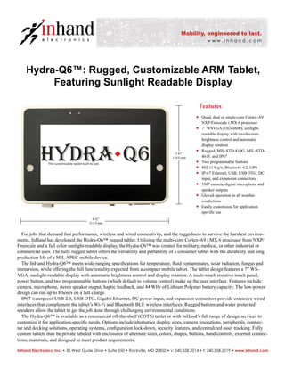 Hydra-Q6™: Rugged, Customizable ARM Tablet,
Featuring Sunlight Readable Display
® Quad, dual or single-core Cortex-A9
NXP/Freescale i.MX 6 processor
® 7” WSVGA (1024x600), sunlight-
readable display with touchscreen,
brightness control and automatic
display rotation
® Rugged: MIL-STD-810G, MIL-STD-
461F, and IP67
® Two programmable buttons
® 802.11 b/g/n, Bluetooth 4.2, GPS
® IP-67 Ethernet, USB, USB OTG, DC
input, and expansion connectors
® 5MP camera, digital microphone and
speaker outputs
® Gloved operation in all weather
condictions
® Easily customized for application
speciﬁc use
For jobs that demand fast performance, wireless and wired connectivity, and the ruggedness to survive the harshest environ-
ments, InHand has developed the Hydra-Q6™ rugged tablet. Utilizing the multi-core Cortex-A9 i.MX 6 processor from NXP/
Freescale and a full color sunlight-readable display, the Hydra-Q6™ was created for military, medical, or other industrial or
commercial uses. The fully rugged tablet offers the versatility and portability of a consumer tablet with the durability and long
production life of a MIL-SPEC mobile device.
The InHand Hydra-Q6™ meets wide-ranging speciﬁcations for temperature, ﬂuid contaminates, solar radiation, fungus and
immersion, while offering the full functionality expected from a compact mobile tablet. The tablet design features a 7” WS-
VGA, sunlight-readable display with automatic brightness control and display rotation. A multi-touch resistive touch panel,
power button, and two programmable buttons (which default to volume control) make up the user interface. Features include:
camera, microphone, stereo speaker output, haptic feedback, and 44 WHr of Lithium Polymer battery capacity. The low-power
design can run up to 8 hours on a full charge.
IP67 waterproof USB 2.0, USB OTG, Gigabit Ethernet, DC power input, and expansion connectors provide extensive wired
interfaces that complement the tablet’s Wi-Fi and Bluetooth BLE wireless interfaces. Rugged buttons and water protected
speakers allow the tablet to get the job done through challenging environmental conditions.
The Hydra-Q6™ is available as a commercial off-the-shelf (COTS) tablet or with InHand’s full range of design services to
customize it for application-speciﬁc needs. Options include alternative display sizes, camera resolutions, peripherals, connec-
tor and docking solutions, operating systems, conﬁguration lock-down, security features, and centralized asset tracking. Fully
custom tablets may be private labeled with enclosures of alternate sizes, colors, shapes, buttons, hand controls, external connec-
tions, materials, and designed to meet product requirements.
Features
InHand Electronics, Inc. • 30 West Gude Drive • Suite 550 • Rockville, MD 20850 • v: 240.558.2014 • f: 240.558.2019 • www.inhand.com
Placeholder for photo
8.42”
213.9 mm
5.67”
144.0 mm
 