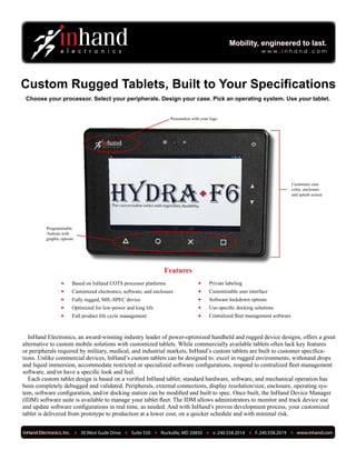 Custom Rugged Tablets, Built to Your Specifications
InHand Electronics, an award-winning industry leader of power-optimized handheld and rugged device designs, offers a great
alternative to custom mobile solutions with customized tablets. While commercially available tablets often lack key features
or peripherals required by military, medical, and industrial markets, InHand’s custom tablets are built to customer specifica-
tions. Unlike commercial devices, InHand’s custom tablets can be designed to: excel in rugged environments, withstand drops
and liquid immersion, accommodate restricted or specialized software configurations, respond to centralized fleet management
software, and/or have a specific look and feel.
Each custom tablet design is based on a verified InHand tablet; standard hardware, software, and mechanical operation has
been completely debugged and validated. Peripherals, external connections, display resolution/size, enclosure, operating sys-
tem, software configuration, and/or docking station can be modified and built to spec. Once built, the InHand Device Manager
(IDM) software suite is available to manage your tablet fleet. The IDM allows administrators to monitor and track device use
and update software configurations in real time, as needed. And with InHand’s proven development process, your customized
tablet is delivered from prototype to production at a lower cost, on a quicker schedule and with minimal risk.
Mobility, engineered to last.Mobility, engineered to last.
w w w . i n h a n d . c o m
Personalize with your logo
Programmable
buttons with
graphic options
Choose your processor. Select your peripherals. Design your case. Pick an operating system. Use your tablet.
Customize case
color, enclosure
and splash screen
Features
Based on InHand COTS processor platforms•	
Customized electronics, software, and enclosure•	
Fully rugged, MIL-SPEC device•	
Optimized for low-power and long life•	
Full product life cycle management•	
Private labeling•	
Customizable user interface•	
Software lockdown options•	
Use-specific docking solutions•	
Centralized fleet management software•	
 