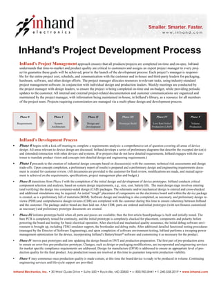 InHand’s Project Development Process
InHand Electronics, Inc. • 30 West Gude Drive • Suite 550 • Rockville, MD 20850 • v: 800.983.8441 • f: 240.558.2019 • www.inhand.com
Phase 0
Requirements
Phase V
Volume
Production
Phase IV
Low Rate Initial
Production (LRIP)
Phase III
Prototype Build
Phase II
Design and
Development
Phase I
System
Architecture
InHand’s Project Management approach ensures that all products/projects are completed on-time and on-spec. InHand
understands that time-to-market and product quality are critical to customers and assigns an expert project manager to every proj-
ect to guarantee these goals will be achieved, prior to the launch of the development process. Each project’s manager is responsi-
ble for the entire project cost, schedule, and communication with the customer and in-house and third-party leaders for packaging,
hardware, software, and other design efforts. The project manager allocates resources to relevant tasks, using industry-standard
project management software, in conjunction with individual design and production leaders. Weekly meetings are conducted by
the project manager with design leaders, to ensure the project is being completed on-time and on-budget, while providing periodic
updates to the customer. All internal and external project-related documentation and customer communications are organized and
maintained by the project manager, with information being maintained in-house, in InHand’s library, as a resource for all members
of the project team. Projects requiring customization are managed via a multi-phase design and development process.
InHand’s Development Process
Phase 0• begins with a kick-off meeting to complete a requirements analysis: a comprehensive set of question covering all areas of device
design. All areas relevant to device design are discussed. InHand develops a series of preliminary diagrams that describe the excepted device(s)
and (intended) interaction with other devices and systems. (For projects that do not have detailed requirements, InHand engages with the cus-
tomer to translate product vision and concepts into detailed design and engineering requirements.)
Phase I• proceeds to the creation of industrial design concepts based on discussion(s) with the customer, technical risk assessments and design
trade-offs. Upon concept completion, a preliminary report of results is prepared and a preliminary design and engineering requirements docu-
ment is created for customer review. (All documents are provided to the customer for ﬁnal review, modiﬁcations are made, and mutual agree-
ment is achieved on the requirements, speciﬁcations, project management plan and budget.)
Phase II• transitions from Phase I with the completion of the initial design and development of device prototypes. InHand conducts critical
component selection and analysis, based on system design requirements, e.g., size, cost, battery life. The main design stage involves entering
(and verifying) the design into computer-aided design (CAD) packages. The schematic and/or mechanical design is entered and cross-checked
and additional simulations may be required. An initial “rough” placement of components on the electronics board and within the device package
is created, as is a preliminary bill of materials (BOM). Software design and modeling is also completed, as necessary, and preliminary design re-
views (PDR) and comprehensive design reviews (CDR) are completed with the customer during this time to ensure coherency between InHand
and the customer. The package and/or board are then laid out. After CDR, parts are ordered and initial prototypes (with test ﬁxtures customized
as necessary) and preliminary prototype documents are created.
Phase III• initiates prototype build when all parts and pieces are available; then the ﬁrst article board/package is built and initially tested. The
bare PCB is completely tested for continuity, and the initial prototype is completely checked for placement, components and polarity before
powering the board and testing for basic electrical operation. After electrical and mechanical quality assurance, the initial debug software envi-
ronment is brought up, including JTAG emulator support, the bootloader and debug stubs. After additional detailed functional testing procedures
(managed by the Director of Software Engineering), and upon completion of software environment testing, InHand performs a sweeping power
management optimization for the device, incorporating InHand’s BatterySmart software and customizing it as necessary for the product.
Phase IV• moves past prototypes and into updating the design based on DVT and production preparation. The ﬁrst part of pre-production aims
to ensure an error-free pre-production prototype. Changes, such as design or packaging modiﬁcations, are incorporated and engineering services
for market speciﬁc compliance requirements are addressed. Design for manufacture (DFM) is addressed to ensure an appropriate level of pro-
duction quality for the ﬁnal product. Any production issues are resolved at this time to guarantee long-term production viability.
Phase V• may commence once production quality is made certain; at this time the board/device is ready to be produced in volume. Continuing
engineering services and life-cycle support are provided.
®
 