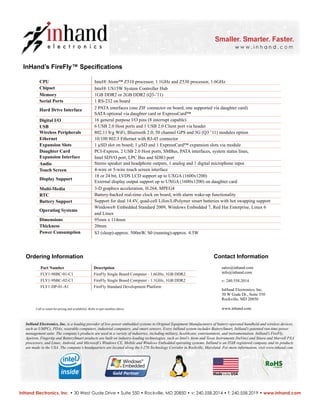 InHand’s FireFly™ Specifications
InHand Electronics, Inc. • 30 West Gude Drive • Suite 550 • Rockville, MD 20850 • v: 240.558.2014 • f: 240.558.2019 • www.inhand.com
Contact Information
sales@inhand.com
info@inhand.com
v: 240.558.2014
InHand Electronics, Inc.
30 W Gude Dr., Suite 550
Rockville, MD 20850
www.inhand.com
CPU
Chipset
Memory
Serial Ports
Hard Drive Interface
Digital I/O
USB
Wireless Peripherals
Ethernet
Expansion Slots
Daughter Card
Expansion Interface
Audio
Touch Screen
Display Support
Multi-Media
RTC
Battery Support
Operating Systems
Dimensions
Thickness
Power Consumption
Intel® Atom™ Z510 processor, 1.1GHz and Z530 processor, 1.6GHz
Intel® US15W System Controller Hub
1GB DDR2 or 2GB DDR2 (Q3-’11)
1 RS-232 on board
2 PATA interfaces (one ZIF connector on board, one supported via daughter card)
SATA optional via daughter card or ExpressCard™
16 general purpose I/O pins (8 interrupt capable)
6 USB 2.0 Host ports and 1 USB 2.0 Client port via header
802.11 b/g WiFi, Bluetooth 2.0, 50 channel GPS and 3G (Q3 ’11) modules option
10/100 802.3 Ethernet with RJ-45 connector
1 µSD slot on board; 1 µSD and 1 ExpressCard™ expansion slots via module
PCI-Express, 2 USB 2.0 Host ports, SMBus, PATA interfaces, system status lines,
Intel SDVO port, LPC Bus and SDIO port
Stereo speaker and headphone outputs, 1 analog and 1 digital microphone input
4-wire or 5-wire touch screen interface
18 or 24 bit, LVDS LCD support up to UXGA (1600x1200)
External display output support up to UXGA (1600x1200) on daughter card
3-D graphics acceleration, H.264, MPEG4
Battery-backed real-time clock on board, with alarm wake-up functionality
Support for dual 14.4V, quad-cell LiIon/LiPolymer smart batteries with hot swapping support
Windows® Embedded Standard 2009, Windows Embedded 7, Red Hat Enterprise, Linux 6
and Linux
95mm x 114mm
20mm
S3 (sleep)-approx. 500mW, S0 (running)-approx. 4.5W
Ordering Information
Part Number	
FLY1-9SBC-01-C1	
FLY1-9SBC-02-C1
FLY1-DP-01-A1
	
Description
FireFly Single Board Computer - 1.6GHz, 1GB DDR2
FireFly Single Board Computer - 1.1GHz, 1GB DDR2
FireFly Standard Development Platform
Call or email for pricing and availability. Refer to part numbers above.
v.3.11
InHand Electronics, Inc. is a leading provider of low-power embedded systems to Original Equipment Manufacturers of battery-operated handheld and wireless devices,
such as UMPCs, PDAs, wearable computers, industrial computers, and smart sensors. Every InHand system includes BatterySmart, InHand’s patented run-time power
management suite. The company’s products are used in a variety of industries, including military, healthcare, entertainment, and instrumentation. InHand’s FireFly,
Apeiron, Fingertip and BatterySmart products are built on industry-leading technologies, such as Intel’s Atom and Texas Instruments DaVinci and Sitara and Marvell PXA
processors, and Linux, Android, and Microsoft’s Windows CE, Mobile and Windows Embedded operating systems. InHand is an ITAR registered company and its products
are made in the USA. The company’s headquarters are located along the I-270 Technology Corridor in Rockville, Maryland. For more information, visit www.inhand.com.
Compliant
RoHS
 