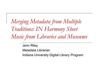 Merging Metadata from Multiple
Traditions: IN Harmony Sheet
Music from Libraries and Museums
Jenn Riley
Metadata Librarian
Indiana University Digital Library Program
 