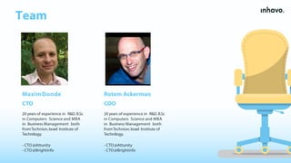 Team
20 years of experience in R&D. B.Sc
in Computers Science and MBA
in Business Management both
fromTechnion,Israel Institute of
Technilogy.
- CTO@Attunity
- CTO@Brightinfo
MaximDonde
CTO
Rotem Ackerman
COO
20 years of experience in R&D. B.Sc
in Computers Science and MBA
in Business Management both
fromTechnion,Israel Institute of
Technilogy.
- CTO@Attunity
- CTO@Brightinfo
 