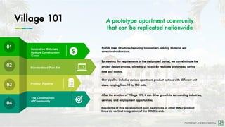 PROPRIETARY AND CONFIDENTIAL
Village 101
01
02
03
04
Innovative Materials
Reduce Construction
Costs
Prefab Steel Structures featuring Innovative Cladding Material will
save construction cost.
Product Pipeline
The Construction
of Community
By meeting the requirements in the designated parcel, we can eliminate the
project design process, allowing us to quicky replicate prototypes, saving
time and money.
Our pipeline includes various apartment product options with different unit
sizes, ranging from 15 to 150 units.
After the erection of Village 101, it can drive growth to surrounding industries,
services, and employment opportunities.
A prototype apartment community
that can be replicated nationwide
Standardized Plan Set
Residents of this development gain awareness of other INNO product
lines via vertical integration of the INNO brand.
 