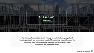 PROPRIETARY AND CONFIDENTIAL
“Revolutionize the construction industry through innovative technology, significantly
reducing both costs and environmental impact while maximizing shareholder value. Our
commitment lies in delivering durable, resilient structures that ensure quality,
affordability, and sustainability for all.”
Our Mission
 