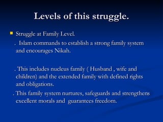 Levels of this struggle. Struggle at Family Level. .  Islam commands to establish a strong family system and encourages Nikah.  . This includes nucleus family ( Husband , wife and children) and the extended family with defined rights and obligations. . This family system nurtures, safeguards and strengthens excellent morals and  guarantees freedom. 