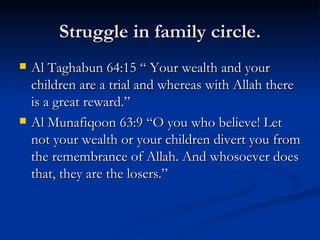 Struggle in family circle. Al Taghabun 64:15 “ Your wealth and your children are a trial and whereas with Allah there is a great reward.” Al Munafiqoon 63:9 “O you who believe! Let not your wealth or your children divert you from the remembrance of Allah. And whosoever does that, they are the losers.” 
