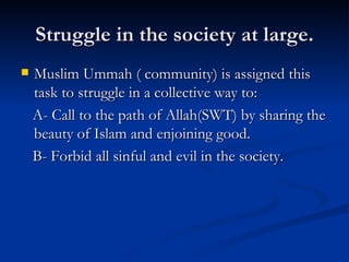Struggle in the society at large. Muslim Ummah ( community) is assigned this task to struggle in a collective way to: A- Call to the path of Allah(SWT) by sharing the beauty of Islam and enjoining good. B- Forbid all sinful and evil in the society. 