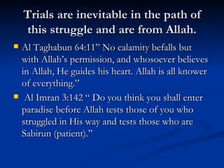 Trials are inevitable in the path of this struggle and are from Allah. Al Taghabun 64:11” No calamity befalls but with Allah’s permission, and whosoever believes in Allah, He guides his heart. Allah is all knower of everything.” Al Imran 3:142 “ Do you think you shall enter paradise before Allah tests those of you who struggled in His way and tests those who are Sabirun (patient).” 