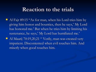 Reaction to the trials Al Fajr 89:15 “As for man, when his Lord tries him by giving him honor and bounties, then he says,’ My Lord has honored me.’ But when he tries him by limiting his sustenance, he says,’ My Lord has humiliated me.’ Al Maarij 70:19,20,21 “ Verily, man was created very impatient. Discontented when evil touches him. And miserly when good touches him. 