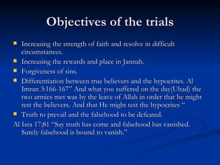 Objectives of the trials Increasing the strength of faith and resolve in difficult circumstances. Increasing the rewards and place in Jannah. Forgiveness of sins. Differentiation between true believers and the hypocrites. Al Imran 3:166-167” And what you suffered on the day(Uhad) the two armies met was by the leave of Allah in order that he might test the believers. And that He might test the hypocrites “ Truth to prevail and the falsehood to be defeated. Al Isra 17;81 “Say truth has come and falsehood has vanished. Surely falsehood is bound to vanish.” 