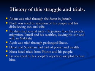 History of this struggle and trials. Adam was tried through the Satan in Jannah. Noah was tried by rejection of his people and his disbelieving son and wife. Ibrahim had several trials.( Rejection from his people, migration, Ismail and his sacrifice, leaving his son and wife in Makkah) Ayub was tried through prolonged illness. Daud and Suleiman had trial of power and wealth. Musa faced trials from Phiron and his people. Isa was tried by his people’s rejection and plot to hurt him. 