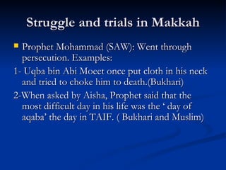 Struggle and trials in Makkah Prophet Mohammad (SAW): Went through persecution. Examples:  1- Uqba bin Abi Moeet once put cloth in his neck and tried to choke him to death.(Bukhari) 2-When asked by Aisha, Prophet said that the most difficult day in his life was the ‘ day of aqaba’ the day in TAIF. ( Bukhari and Muslim) 