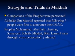 Struggle and Trials in Makkah Companions of the Prophet were persecuted Abdullah Ibn Masood reported that following 7 people were first to announce their IMAN. Prophet Mohammad, Abu Bakr, Ammar, Sumayyah, Sohaib, Miqdad, Bilal. Latter 5 went through worst persecution. ( Ahmad) 