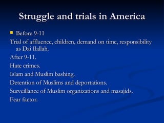 Struggle and trials in America Before 9-11 Trial of affluence, children, demand on time, responsibility as Dai Ilallah. After 9-11. Hate crimes. Islam and Muslim bashing. Detention of Muslims and deportations. Surveillance of Muslim organizations and masajids. Fear factor. 