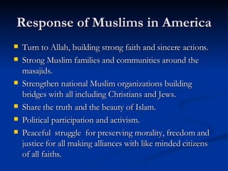 Response of Muslims in America Turn to Allah, building strong faith and sincere actions. Strong Muslim families and communities around the masajids. Strengthen national Muslim organizations building bridges with all including Christians and Jews.  Share the truth and the beauty of Islam. Political participation and activism. Peaceful  struggle  for preserving morality, freedom and justice for all making alliances with like minded citizens of all faiths.  