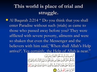 This world is place of trial and struggle. Al Baqarah 2:214 “ Do you think that you shall enter Paradise without such (trials) as came to those who passed away before you? They were afflicted with severe poverty, ailments and were so shaken that even the Messenger and the believers with him said,’ When shall Allah’s Help arrive?’. Yes certainly, the Help of Allah is near.” 