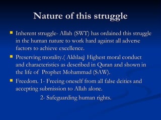 Nature of this struggle Inherent struggle- Allah (SWT) has ordained this struggle in the human nature to work hard against all adverse factors to achieve excellence. Preserving morality.( Akhlaq) Highest moral conduct and characteristics as described in Quran and shown in the life of  Prophet Mohammad (SAW). Freedom. 1- Freeing oneself from all false deities and accepting submission to Allah alone. 2- Safeguarding human rights. 