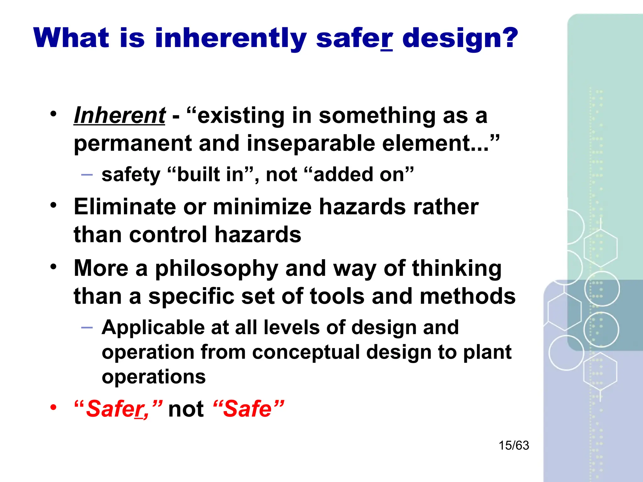 15/63
What is inherently safer design?
• Inherent - “existing in something as a
permanent and inseparable element...”
– safety “built in”, not “added on”
• Eliminate or minimize hazards rather
than control hazards
• More a philosophy and way of thinking
than a specific set of tools and methods
– Applicable at all levels of design and
operation from conceptual design to plant
operations
• “Safer,” not “Safe”
 