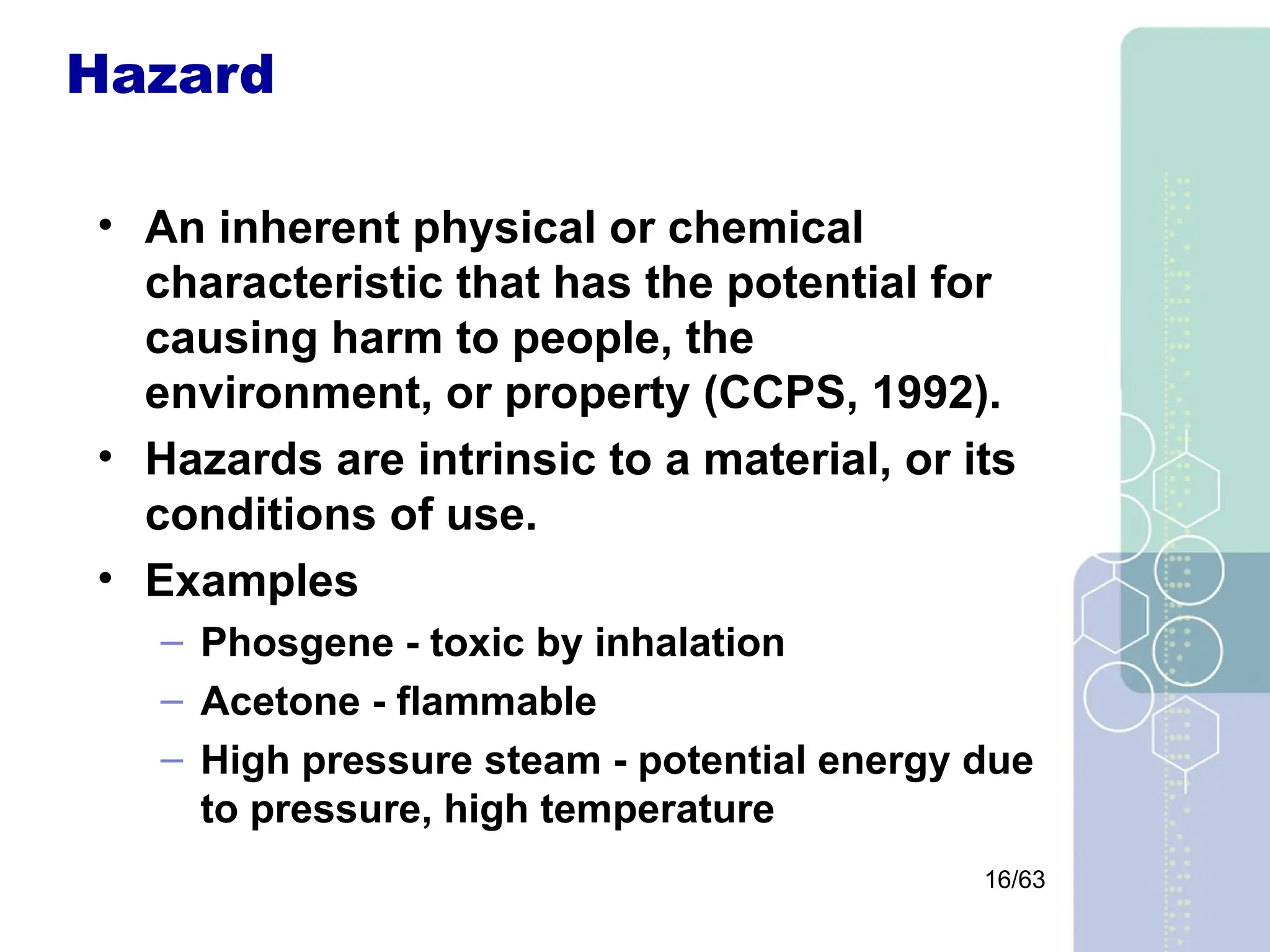 16/63
Hazard
• An inherent physical or chemical
characteristic that has the potential for
causing harm to people, the
environment, or property (CCPS, 1992).
• Hazards are intrinsic to a material, or its
conditions of use.
• Examples
– Phosgene - toxic by inhalation
– Acetone - flammable
– High pressure steam - potential energy due
to pressure, high temperature
 