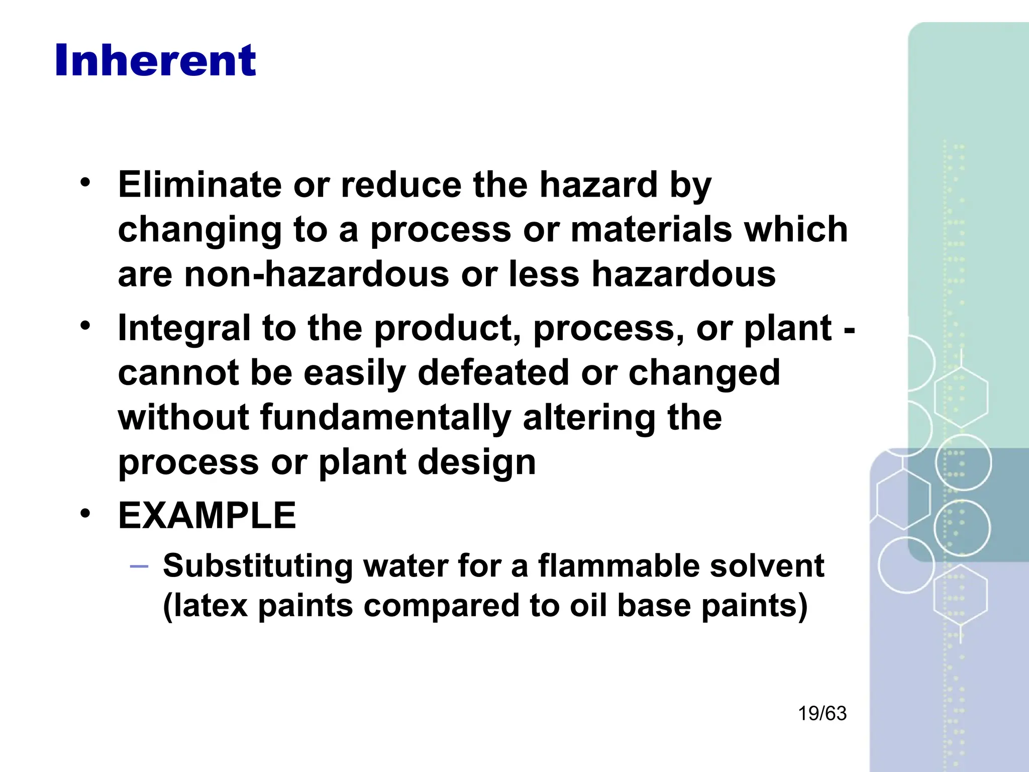 19/63
Inherent
• Eliminate or reduce the hazard by
changing to a process or materials which
are non-hazardous or less hazardous
• Integral to the product, process, or plant -
cannot be easily defeated or changed
without fundamentally altering the
process or plant design
• EXAMPLE
– Substituting water for a flammable solvent
(latex paints compared to oil base paints)
 