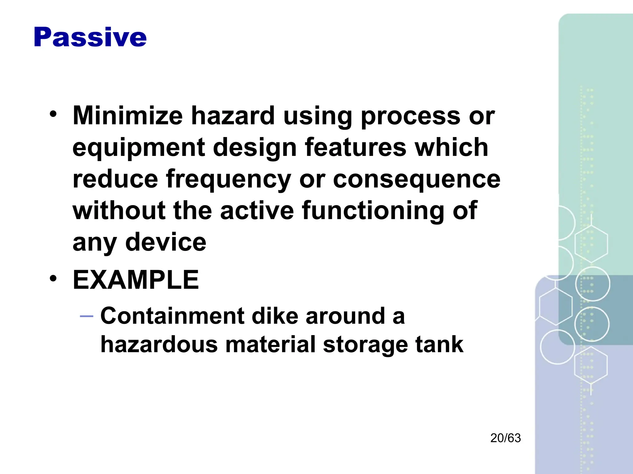 20/63
Passive
• Minimize hazard using process or
equipment design features which
reduce frequency or consequence
without the active functioning of
any device
• EXAMPLE
– Containment dike around a
hazardous material storage tank
 