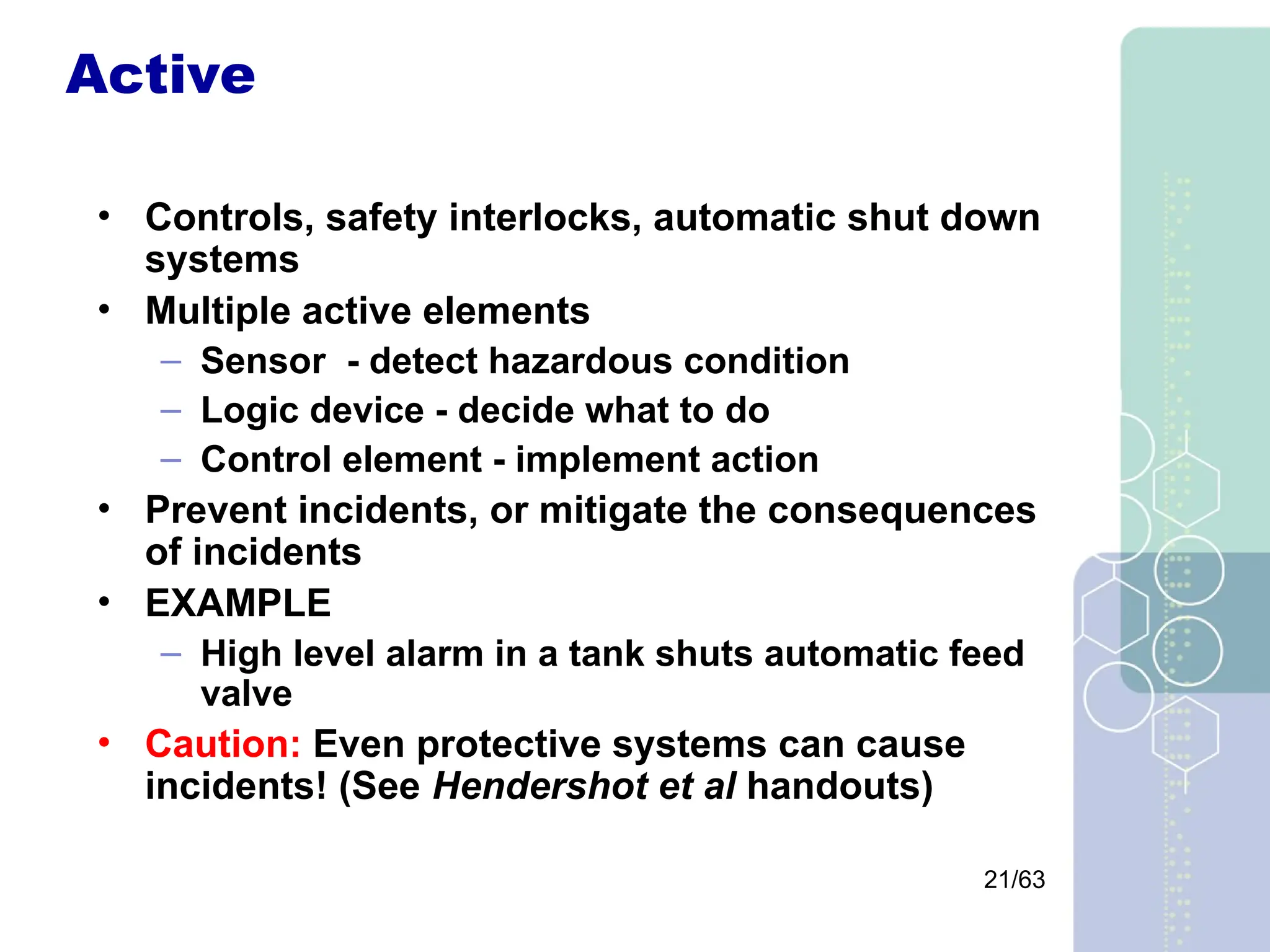 21/63
Active
• Controls, safety interlocks, automatic shut down
systems
• Multiple active elements
– Sensor - detect hazardous condition
– Logic device - decide what to do
– Control element - implement action
• Prevent incidents, or mitigate the consequences
of incidents
• EXAMPLE
– High level alarm in a tank shuts automatic feed
valve
• Caution: Even protective systems can cause
incidents! (See Hendershot et al handouts)
 