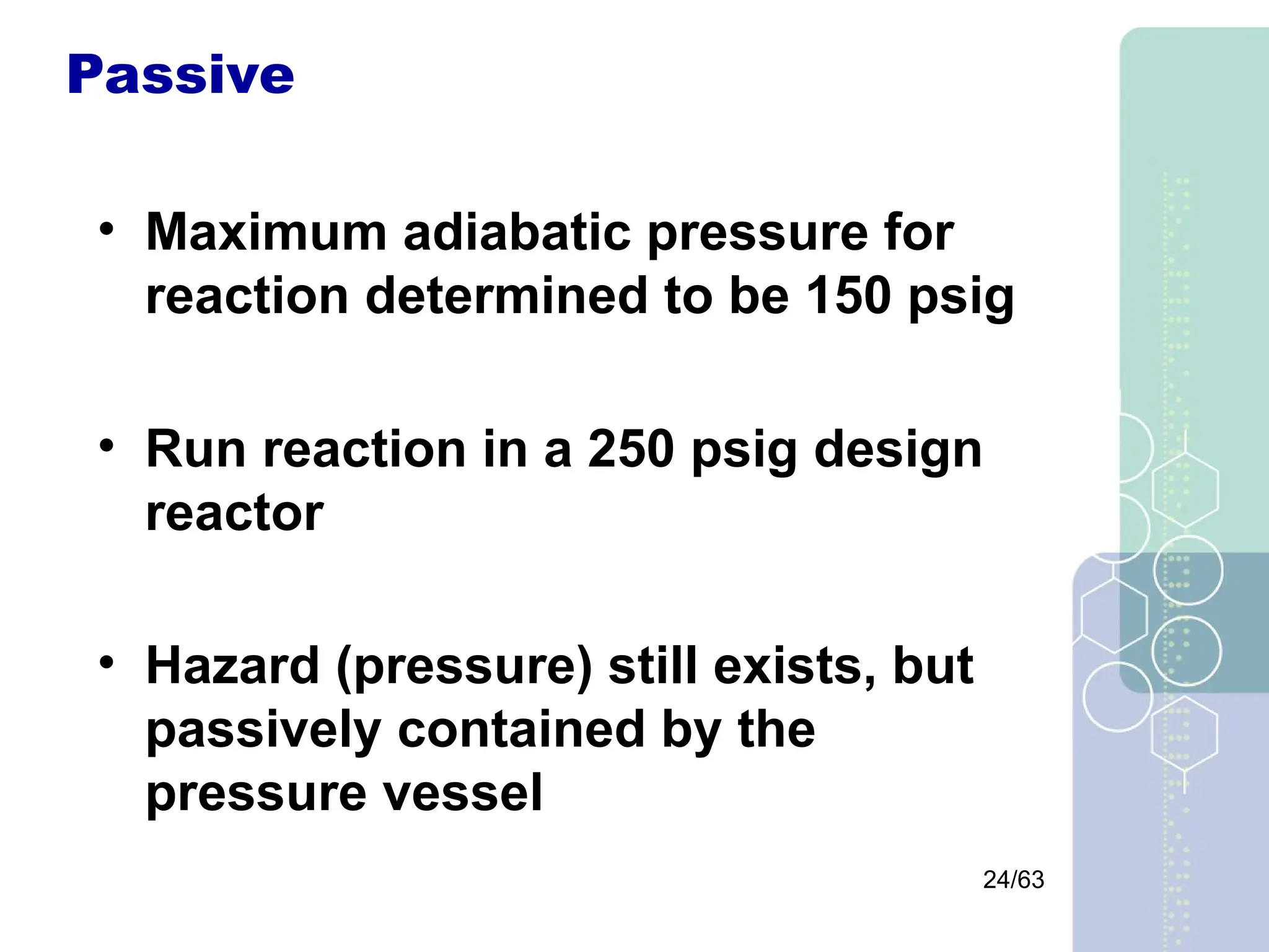24/63
Passive
• Maximum adiabatic pressure for
reaction determined to be 150 psig
• Run reaction in a 250 psig design
reactor
• Hazard (pressure) still exists, but
passively contained by the
pressure vessel
 