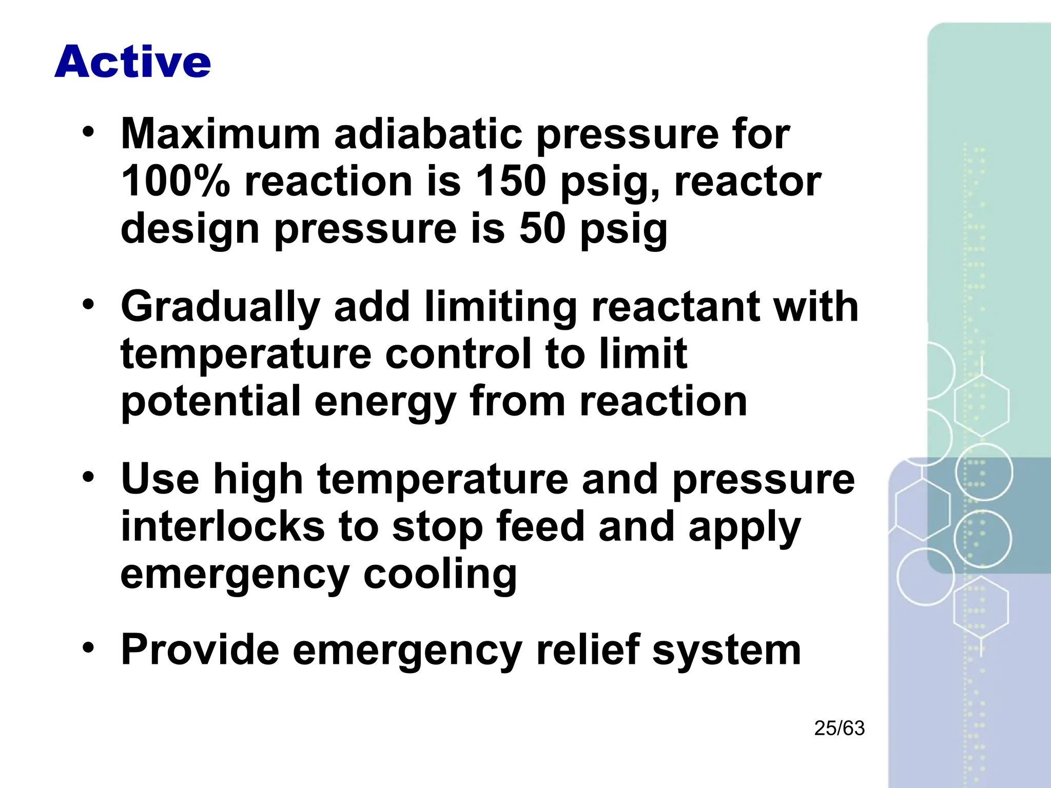 25/63
Active
• Maximum adiabatic pressure for
100% reaction is 150 psig, reactor
design pressure is 50 psig
• Gradually add limiting reactant with
temperature control to limit
potential energy from reaction
• Use high temperature and pressure
interlocks to stop feed and apply
emergency cooling
• Provide emergency relief system
 