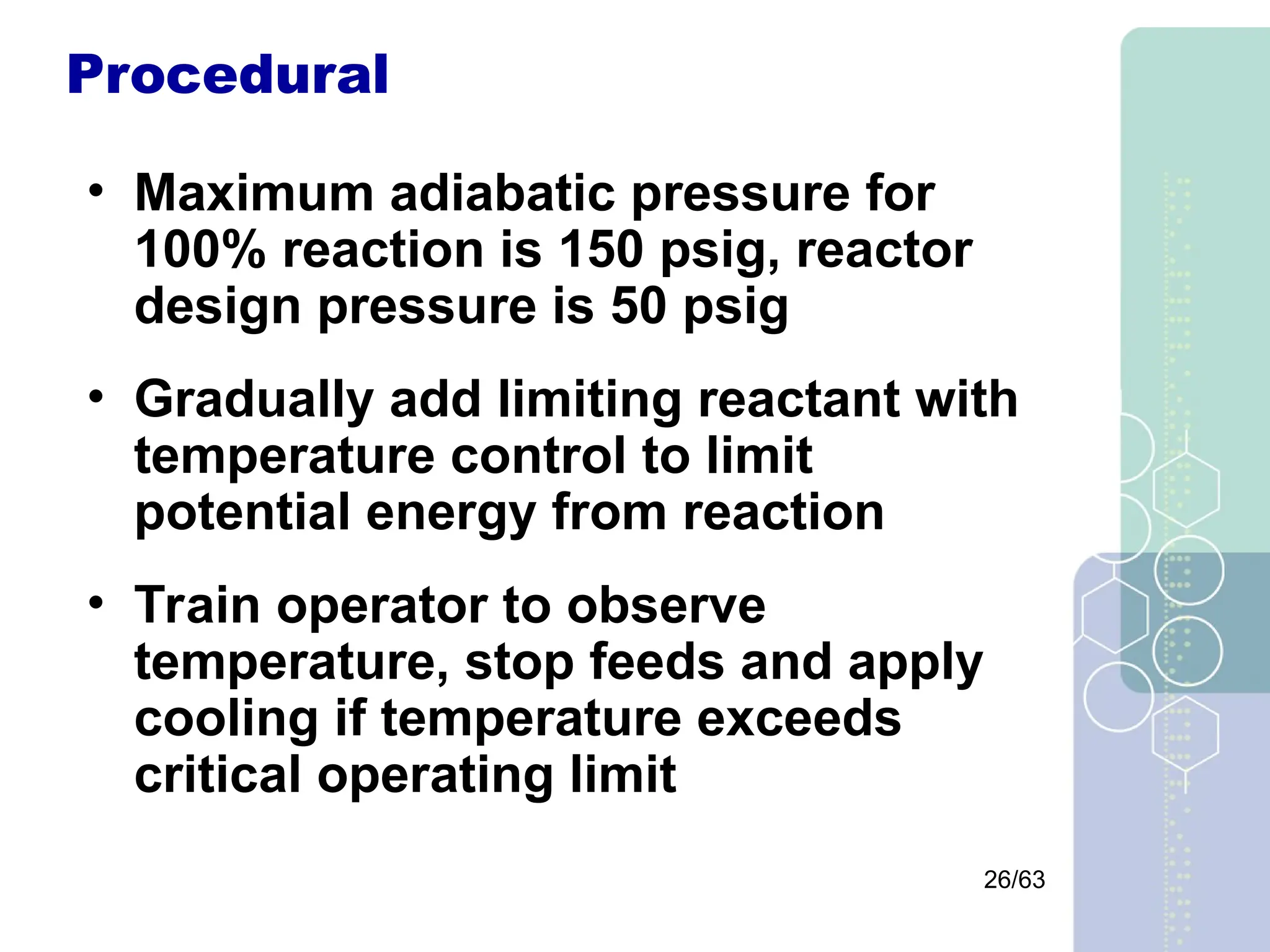 26/63
Procedural
• Maximum adiabatic pressure for
100% reaction is 150 psig, reactor
design pressure is 50 psig
• Gradually add limiting reactant with
temperature control to limit
potential energy from reaction
• Train operator to observe
temperature, stop feeds and apply
cooling if temperature exceeds
critical operating limit
 