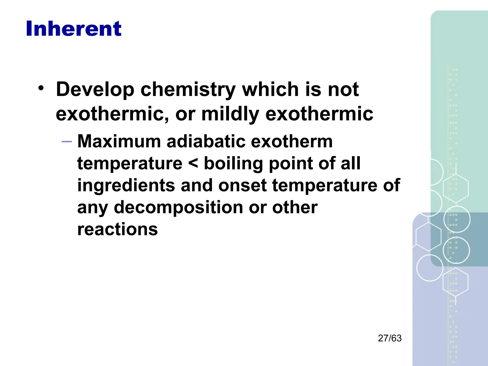 27/63
Inherent
• Develop chemistry which is not
exothermic, or mildly exothermic
– Maximum adiabatic exotherm
temperature < boiling point of all
ingredients and onset temperature of
any decomposition or other
reactions
 