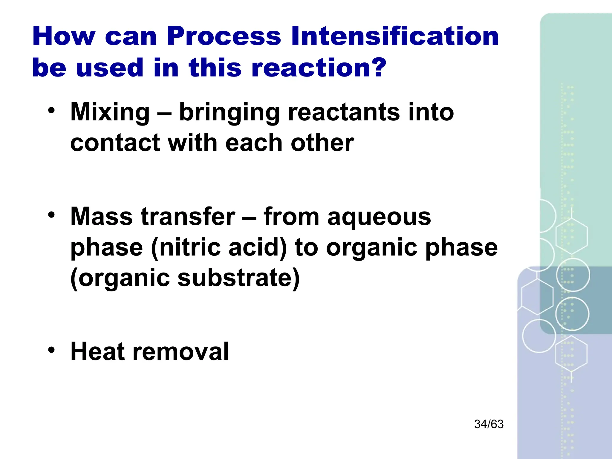34/63
How can Process Intensification
be used in this reaction?
• Mixing – bringing reactants into
contact with each other
• Mass transfer – from aqueous
phase (nitric acid) to organic phase
(organic substrate)
• Heat removal
 