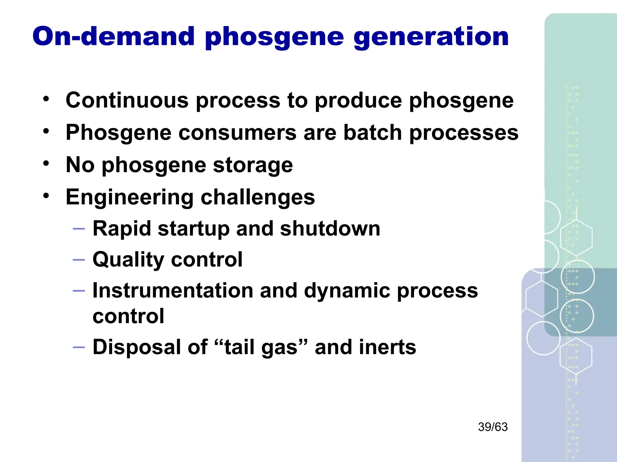 39/63
On-demand phosgene generation
• Continuous process to produce phosgene
• Phosgene consumers are batch processes
• No phosgene storage
• Engineering challenges
– Rapid startup and shutdown
– Quality control
– Instrumentation and dynamic process
control
– Disposal of “tail gas” and inerts
 