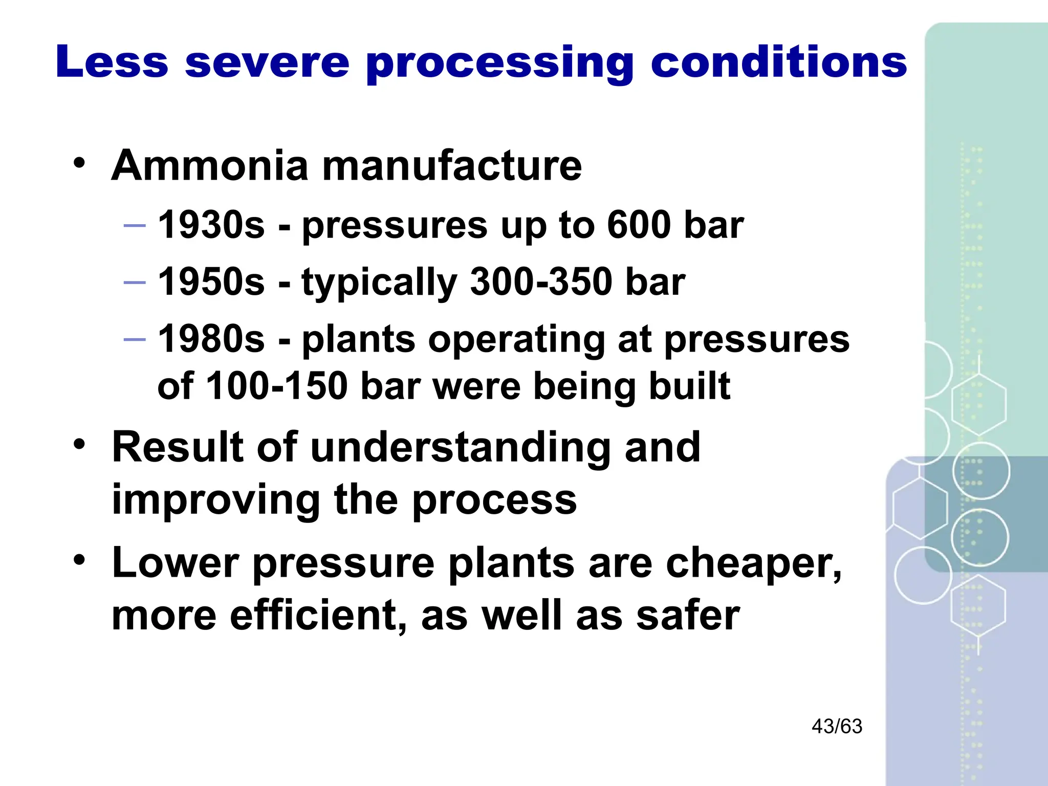 43/63
Less severe processing conditions
• Ammonia manufacture
– 1930s - pressures up to 600 bar
– 1950s - typically 300-350 bar
– 1980s - plants operating at pressures
of 100-150 bar were being built
• Result of understanding and
improving the process
• Lower pressure plants are cheaper,
more efficient, as well as safer
 