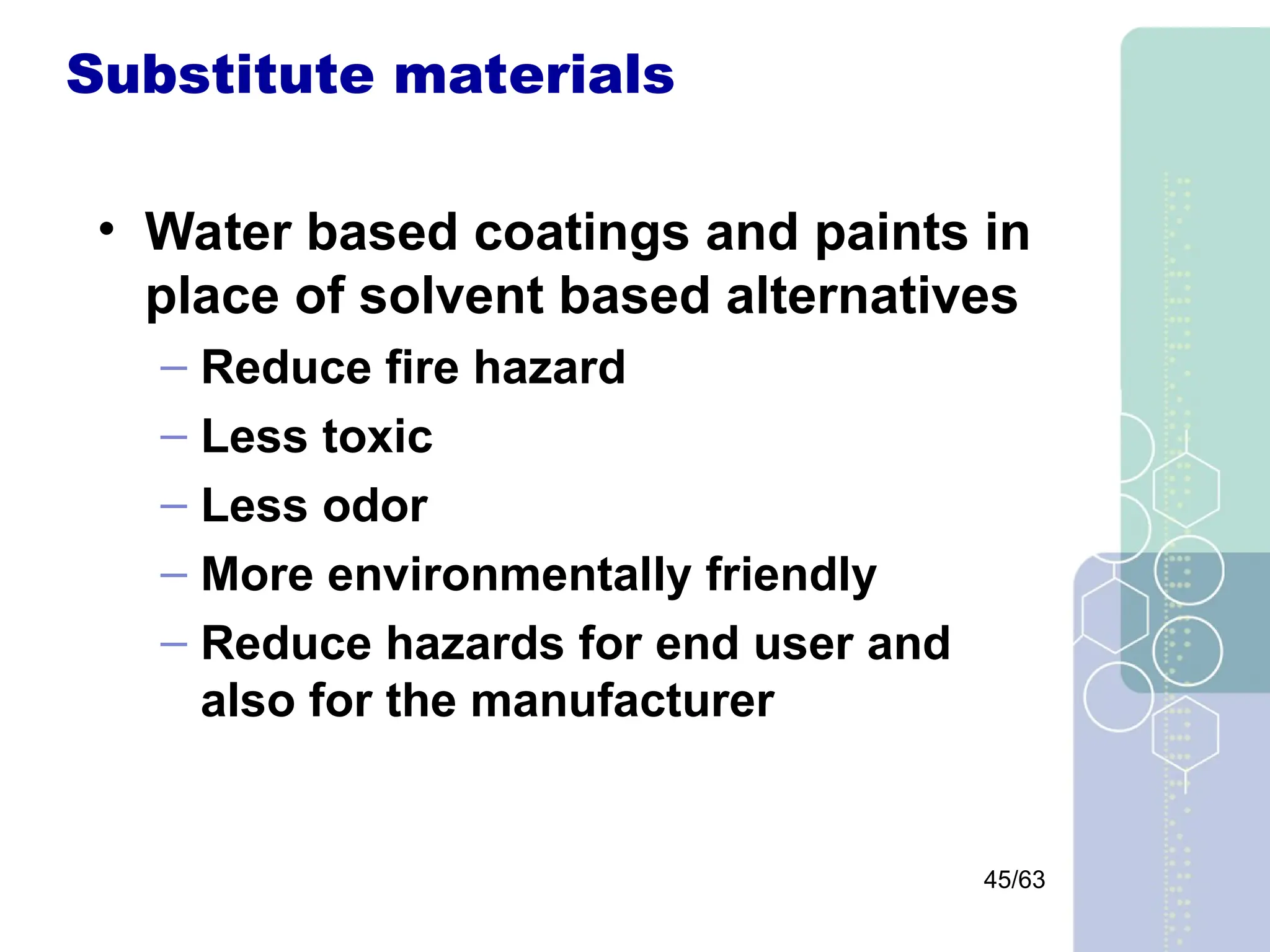 45/63
Substitute materials
• Water based coatings and paints in
place of solvent based alternatives
– Reduce fire hazard
– Less toxic
– Less odor
– More environmentally friendly
– Reduce hazards for end user and
also for the manufacturer
 