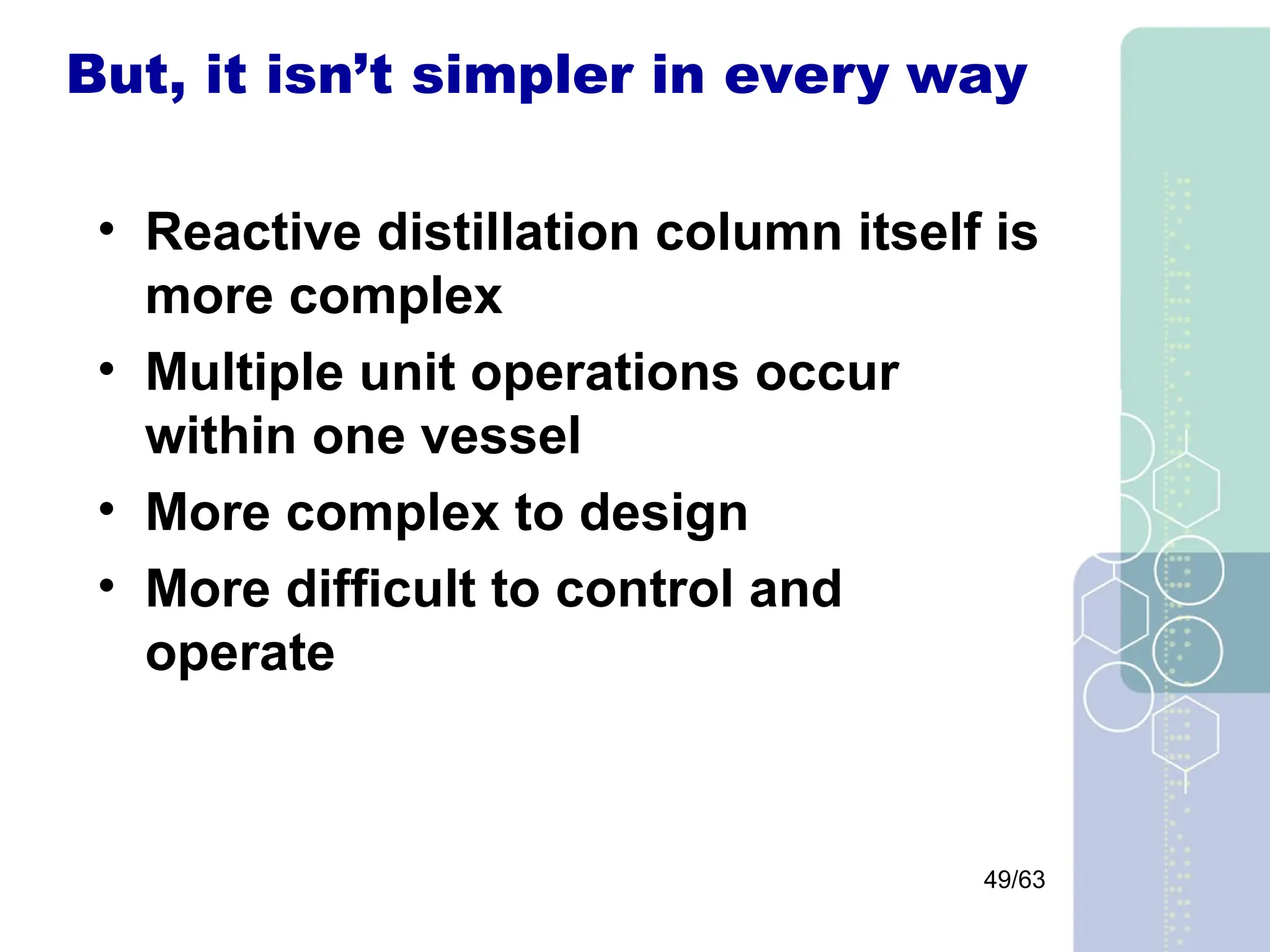 49/63
But, it isn’t simpler in every way
• Reactive distillation column itself is
more complex
• Multiple unit operations occur
within one vessel
• More complex to design
• More difficult to control and
operate
 